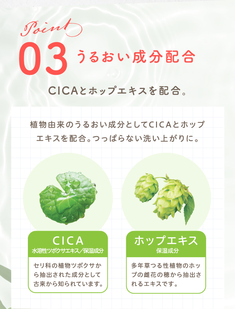 Point03 うるおい成分配合 CICAとホップエキスを配合。植物由来のうるおい成分としてCICAとホップエキスを配合。つっぱらない洗い上がりに。【CICA（水溶性ツボクサエキス／保湿成分）：セリ科の植物ツボクサから抽出された成分として古来から知られています。】【ホップエキス（保湿成分）：多年草つる性植物のホップの雌花の穂から抽出されるエキスです。】