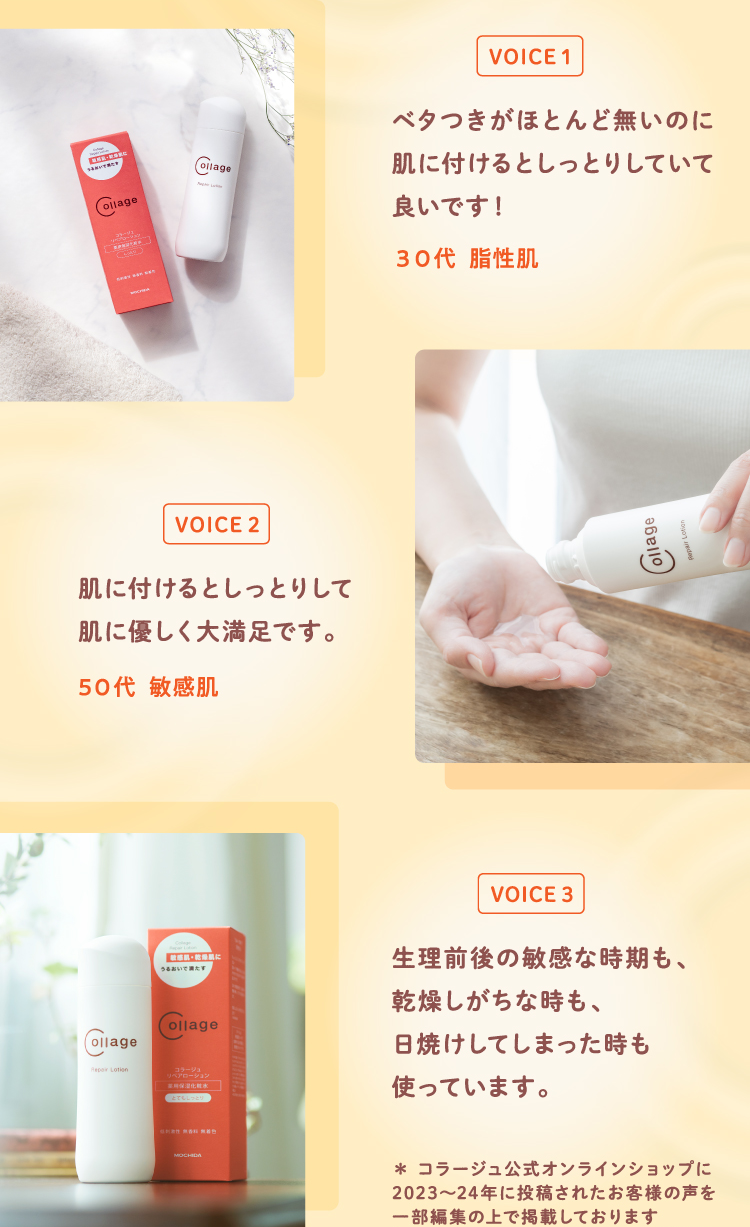 VOICE1 ベタつきがほとんど無いのに肌に付けるとしっとりしていて良いです！？（３０代  脂性肌） VOICE2 肌に付けるとしっとりして肌に優しく大満足です。（５０代  敏感肌） VOICE3 生理前後の敏感な時期も、乾燥しがちな時も、日焼けしてしまった時も使っています。 ＊ コラージュ公式オンラインショップに2023～24年に投稿されたお客様の声を一部編集の上で掲載しております