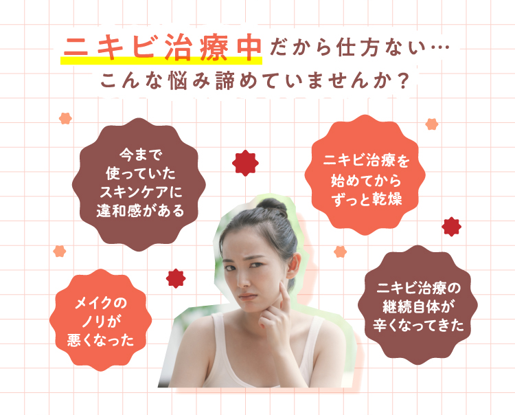 ニキビ治療中だから仕方ない…こんな悩み諦めていませんか？ 今まで使っていたスキンケアに違和感がある ニキビ治療を始めてからずっと乾燥 メイクのノリが悪くなった ニキビ治療の継続自体が辛くなってきた