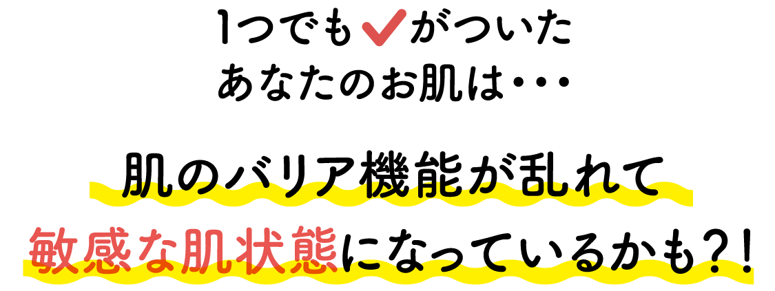 1つでもチェックがついたあなたのお肌は・・・肌のバリア機能が乱れて敏感な肌状態になっているかも？！