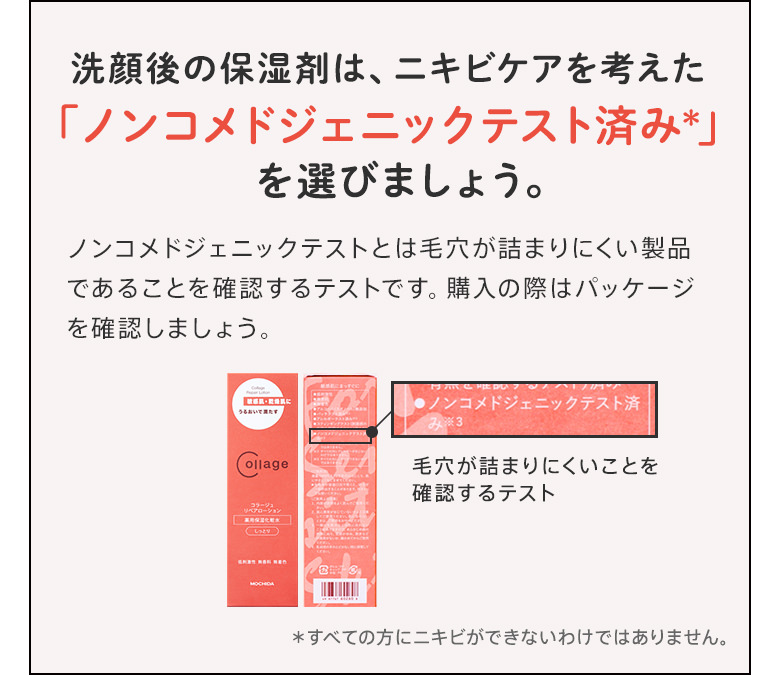 洗顔後の保湿剤は、ニキビケアを考えた「ノンコメドジェニックテスト済み」を選びましょう。