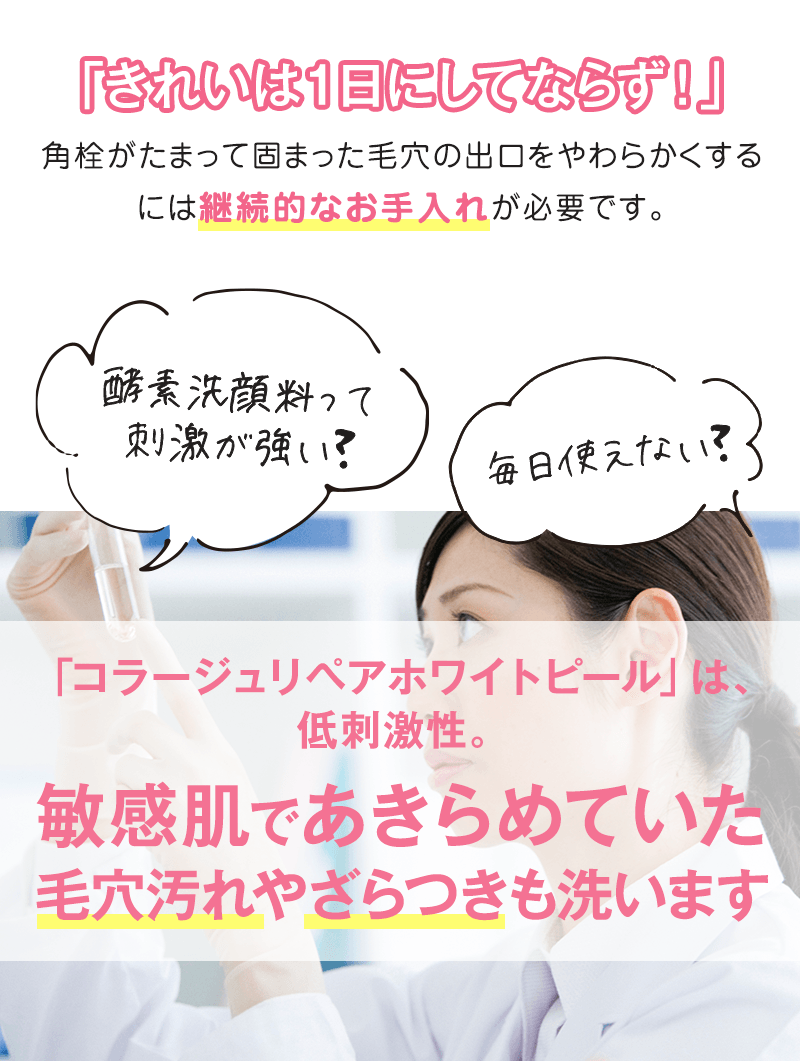 「きれいは１日にしてならず！」角栓がたまって固まった毛穴の出口をやわらかくするには継続的なお手入れが必要です。「コラージュリペアホワイトピール」は、低刺激性。敏感肌であきらめていた毛穴汚れやざらつきも洗います