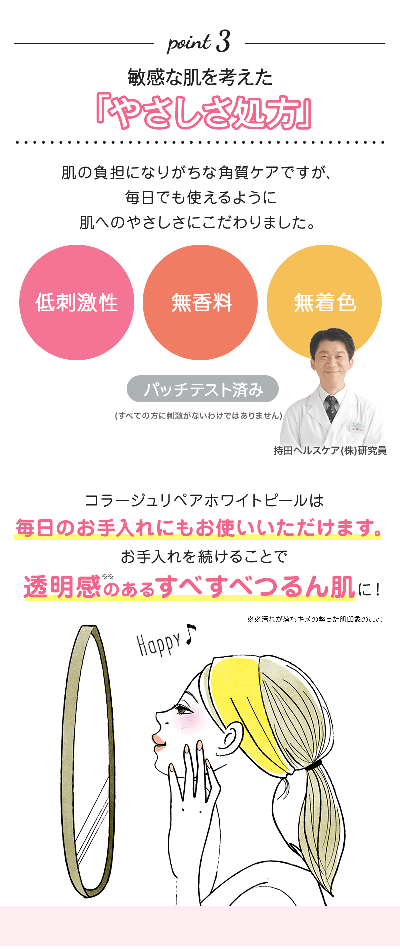 point 3 敏感な肌を考えた「やさしさ処方」肌の負担になりがちな角質ケアですが、毎日でも使えるように肌へのやさしさにこだわりました。低刺激性 無香料 無着色 パッチテスト済み コラージュリペアホワイトピールは毎日のお手入れにもお使いいただけます。お手入れを続けることで透明感のあるすべすべつるん肌に！