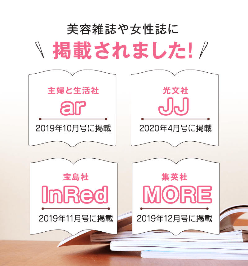 美容雑誌や女性誌に掲載されました! [主婦と生活社 ar 2019年10月号に掲載][光文社 JJ 2020年4月号に掲載][宝島社 InRed 2019年11月号に掲載][集英社 MORE 2019年12月号に掲載]