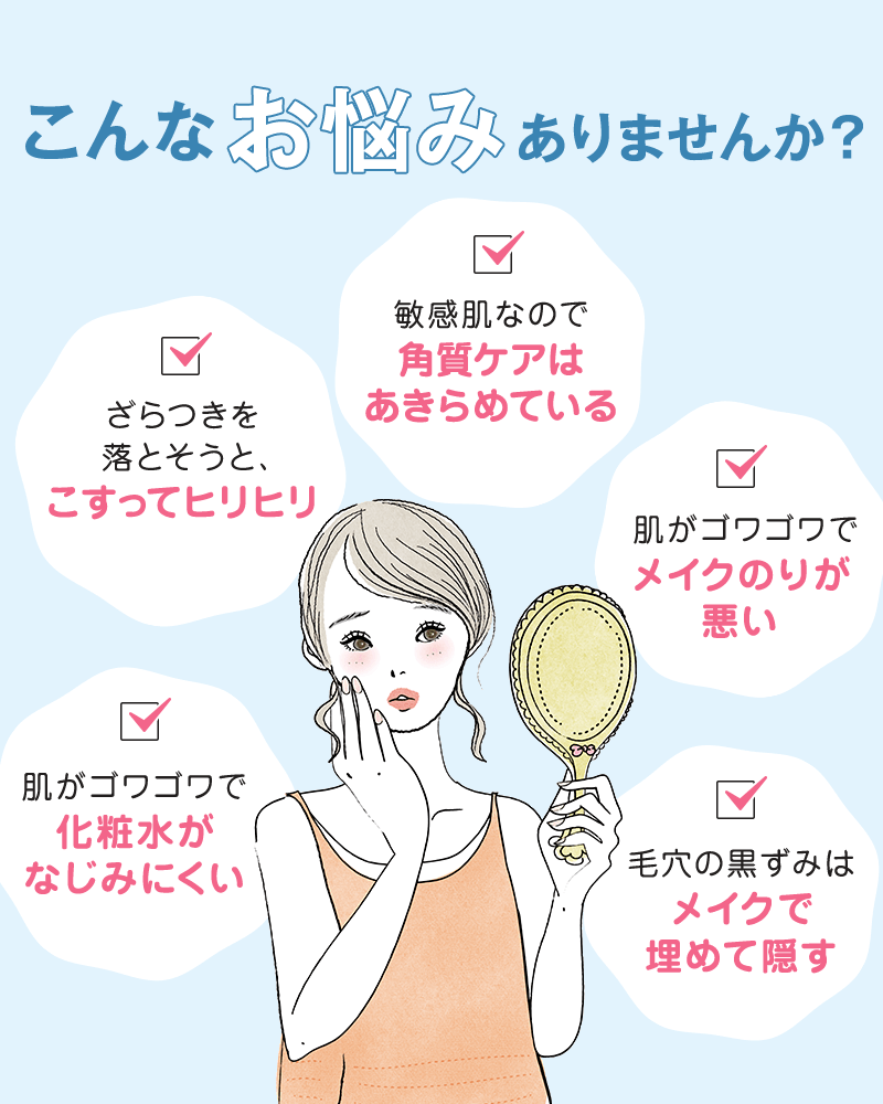 こんなお悩みありませんか？ざらつきを落とそうと、こすってヒリヒリ 敏感肌なので角質ケアはあきらめている  肌がゴワゴワでメイクのりが悪い 毛穴の黒ずみはﾒイクで埋めて隠す 肌がゴワゴワで化粧水がなじみにくい