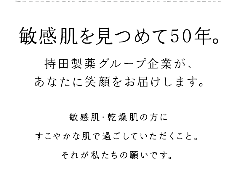 敏感肌を見つめて50年。持田製薬グループ企業が、あなたに笑顔をお届けします。　敏感肌・乾燥肌の方にすこやかな肌で過ごしていただくこと。それが私たちの願いです。