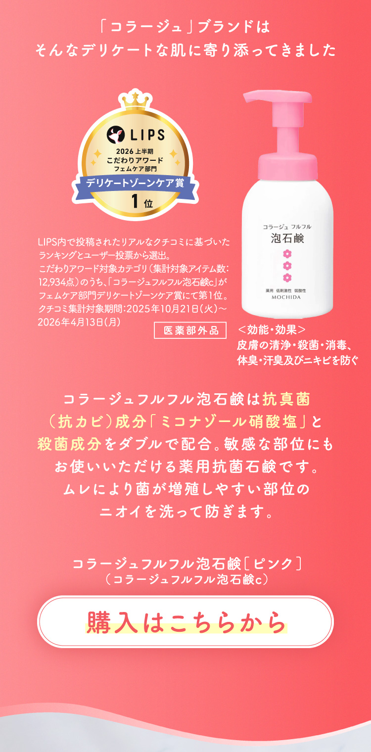 「コラージュ」ブランドはそんなデリケートな肌に寄り添ってきました コラージュフルフル泡石鹸は抗真菌（抗カビ）成分「ミコナゾール硝酸塩」と殺菌成分をダブルで配合。敏感な部位にもお使いいただける薬用抗菌石鹸です。ムレにより菌が増殖しやすい部位のニオイを洗って防ぎます。