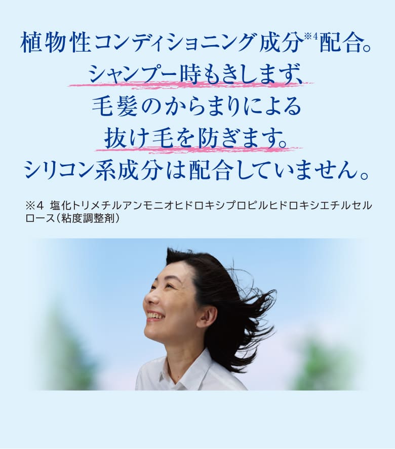 植物性コンディショニング成分配合。シャンプー時もきしまず、毛髪のからまりによる抜け毛を防ぎます。シリコン系成分は配合していません。