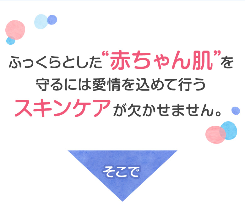 ふっくらとした”赤ちゃん肌”を守るには愛情を込めて行うスキンケアが欠かせません。