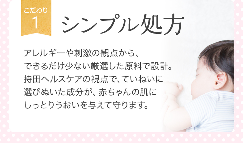 [こだわり1]シンプル処方 アレルギーや刺激の観点から、できるだけ少ない厳選した原料で設計。持田ヘルスケアの視点で、ていねいに選びぬいた成分が、赤ちゃんの肌にしっとりうおいを与えて守ります。