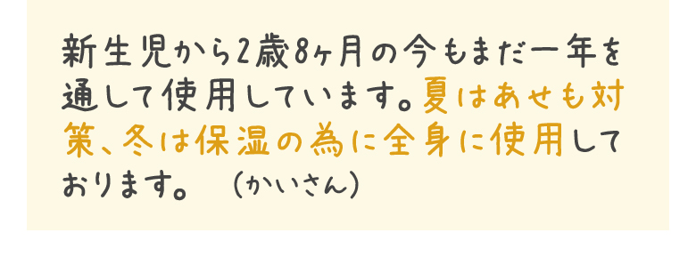 新生児から2歳8ヶ月の今もまだ一年を通して使用しています。夏はあせも対策、冬は保湿の為に全身に使用しております。　（かいさん）