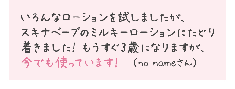 いろんなローションを試しましたが、スキナベーブのミルキーローションにたどり着きました！もうすぐ3歳になりますが、今でも使っています！　（no nameさん）