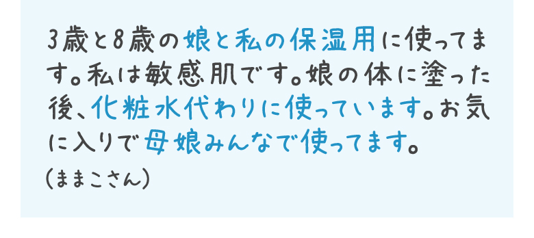 3歳と8歳の娘と私の保湿用に使ってます。私は敏感肌です。娘の体に塗った後、化粧水代わりに使っています。お気に入りで母娘みんなで使ってます。(ままこさん)