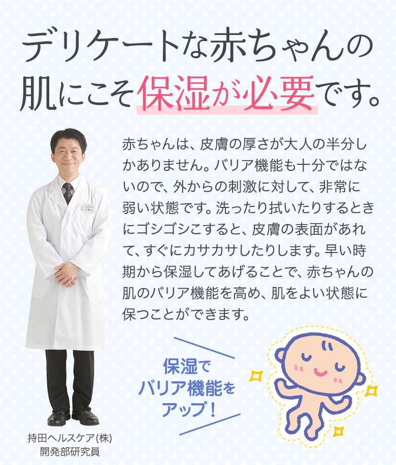 デリケートな赤ちゃんの肌にこそ保湿が必要です。赤ちゃんは、皮膚の厚さが大人の半分しかありません。バリア機能も十分ではないので、外からの刺激に対して、非常に弱い状態です。洗ったり拭いたりするときにゴシゴシこすると、皮膚の表面があれて、すぐにカサカサしたりします。早い時期から保湿してあげることで、赤ちゃんの肌のバリア機能を高め、肌をよい状態に保つことができます。
