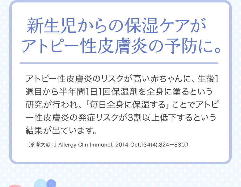 [新生児からの保湿ケアがアトピー性皮膚炎の予防に。]アトピー性皮膚炎のリスクが高い赤ちゃんに、生後1週目から半年間1日1回保湿剤を全身に塗るという研究が行われ、「毎日全身に保湿する」ことでアトピー性皮膚炎の発症リスクが3割以上低下するという結果が出ています。（参考文献：J Allergy Clin Immunol. 2014 Oct;134(4):824ー830.）