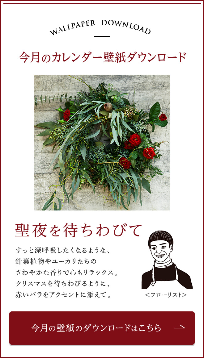 今月のカレンダー壁紙ダウンロード　聖夜を待ちわびて　すっと深呼吸したくなるような、針葉植物やユーカリたちのさわやかな香りで心もリラックス。クリスマスを待ちわびるように、赤いバラをアクセントに添えて。　今月の壁紙のダウンロードはこちら