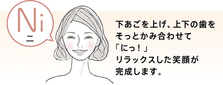 下あごを上げ、上下の歯をそっとかみ合わせて「にっ！」リラックスした笑顔が完成します。