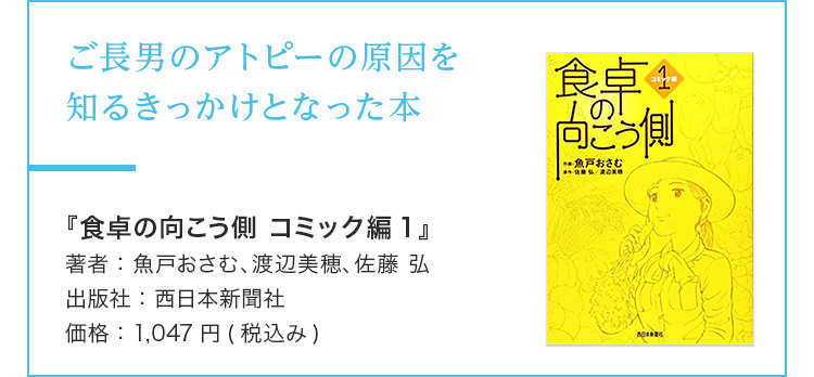 ご長男のアトピーの原因を知るきっかけとなった本 『食卓の向こう側 コミック編1』 著者：魚戸おさむ、渡辺美穂、佐藤 弘 出版社：西日本新聞社 価格：1,047円(税込み)