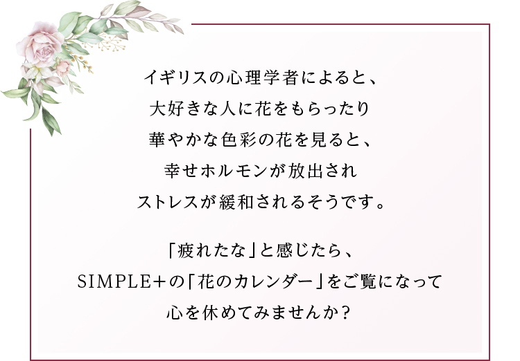 イギリスの心理学者によると、大好きな人に花をもらったり華やかな色彩の花を見ると、幸せホルモンが放出されストレスが緩和されるそうです。「疲れたな」と感じたら、SIMPLE＋の「花のカレンダー」をご覧になって心を休めてみませんか？
