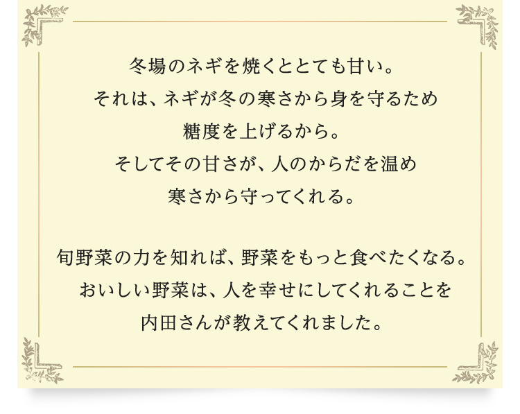 冬場のネギを焼くととても甘い。それは、ネギが冬の寒さから身を守るため糖度を上げるから。そしてその甘さが、人のからだを温め寒さから守ってくれる。旬野菜の力を知れば、野菜をもっと食べたくなる。おいしい野菜は、人を幸せにしてくれることを内田さんが教えてくれました。