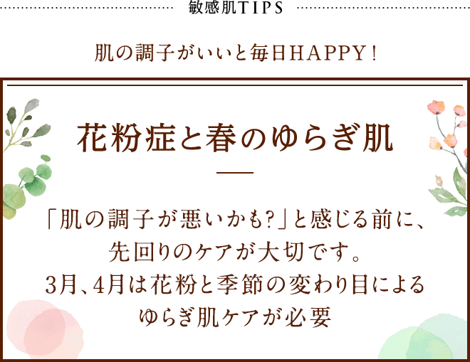 敏感肌TIPS 肌の調子がいいと毎日HAPPY! 花粉症と春のゆらぎ肌 「肌の調子が悪いかも？」と感じる前に、先回りのケアが大切です。3月、4月は花粉と季節の変わり目によるゆらぎ肌ケアが必要