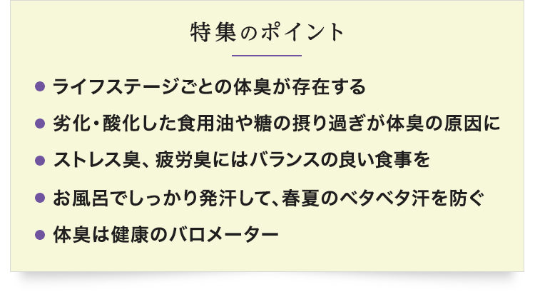 【特集のポイント】・ライフステージごとの体臭が存在する　・劣化・酸化した食用油や糖の摂り過ぎが体臭の原因に　・ストレス臭、疲労臭にはバランスの良い食事を　・お風呂でしっかり発汗して、春夏のベタベタ汗を防ぐ　・体臭は健康のバロメーター