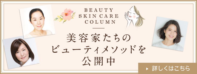 美容家たちのビューティメソッドを公開中! BEAUTY SKIN CARE COLUMN 詳しくはこちら