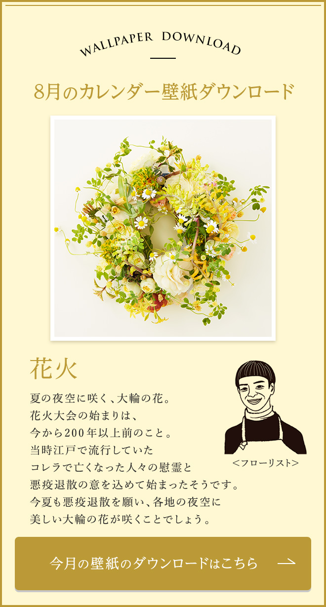 今月のカレンダー壁紙ダウンロード　花火 夏の夜空に咲く、大輪の花。花火大会の始まりは、今から200年以上前のこと。当時江戸で流行していたコレラで亡くなった人々の慰霊と悪疫退散の意を込めて始まったそうです。今夏も悪疫退散を願い、各地の夜空に美しい大輪の花が咲くことでしょう。 今月の壁紙のダウンロードはこちら