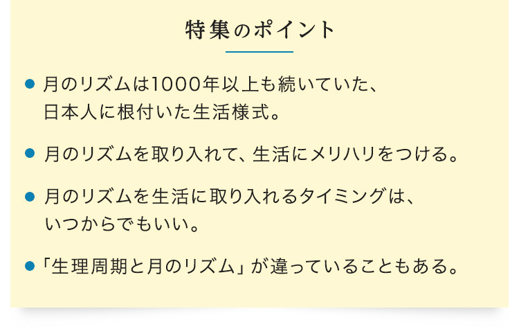 【特集のポイント】・月のリズムは1000年以上も続いていた、日本人に根付いた生活様式。　・月のリズムを取り入れて、生活にメリハリをつける。　・ス月のリズムを生活に取り入れるタイミングは、いつからでもいい。　・「生理周期と月のリズム」が違っていることもある。