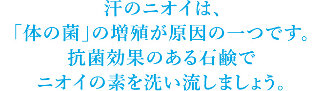 汗のニオイは、「体の菌」の増殖が原因の一つです。抗菌効果のある石鹸でニオイの素を洗い流しましょう。