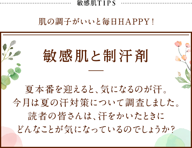 敏感肌TIPS 肌の調子がいいと毎日HAPPY! 敏感肌と制汗剤 夏本番を迎えると、気になるのが汗。今月は夏の汗対策について調査しました。読者の皆さんは、汗をかいたときにどんなことが気になっているのでしょうか？