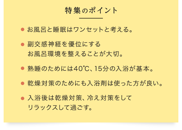 特集のポイント ・お風呂と睡眠はワンセットと考える。・副交感神経を優位にするお風呂環境を整えることが大切。・熟睡のためには40℃、15分の入浴が基本。・乾燥対策のためにも入浴剤は使った方が良い。・入浴後は乾燥対策、冷え対策をしてリラックスして過ごす。