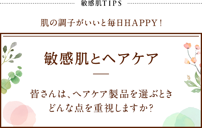 敏感肌TIPS 肌の調子がいいと毎日HAPPY! 敏感肌とヘアケア 皆さんは、ヘアケア製品を選ぶときどんな点を重視しますか？