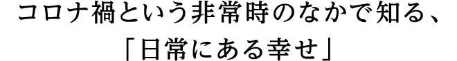 コロナ禍という非常時のなかで知る、「日常にある幸せ」