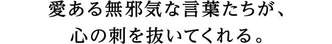 愛ある無邪気な言葉たちが、心の刺を抜いてくれる。